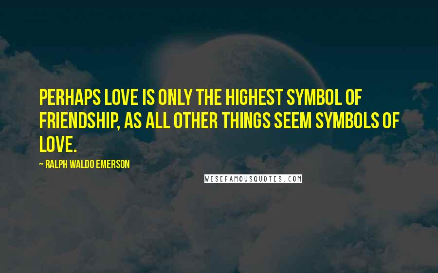 Ralph Waldo Emerson Quotes: Perhaps love is only the highest symbol of friendship, as all other things seem symbols of love.