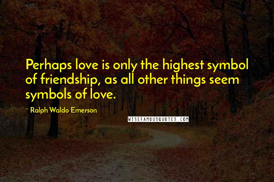 Ralph Waldo Emerson Quotes: Perhaps love is only the highest symbol of friendship, as all other things seem symbols of love.