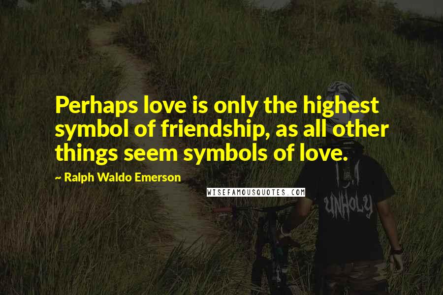 Ralph Waldo Emerson Quotes: Perhaps love is only the highest symbol of friendship, as all other things seem symbols of love.