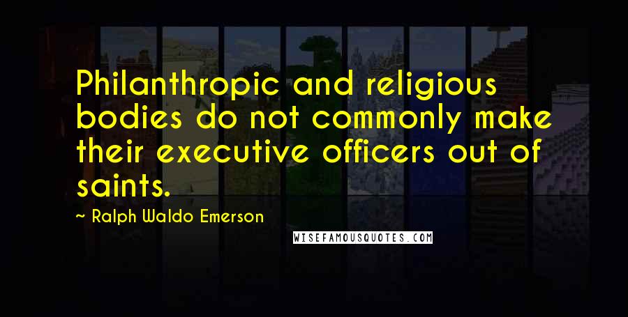 Ralph Waldo Emerson Quotes: Philanthropic and religious bodies do not commonly make their executive officers out of saints.