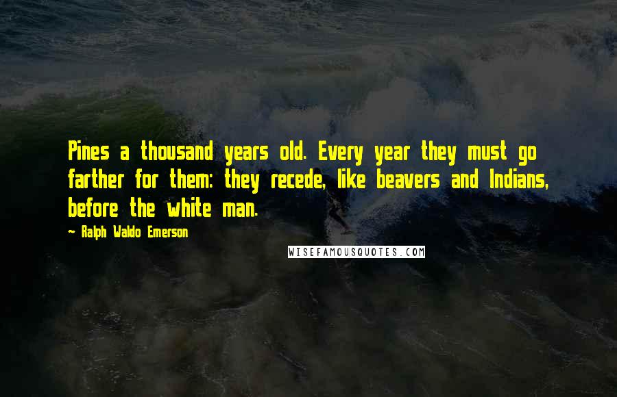 Ralph Waldo Emerson Quotes: Pines a thousand years old. Every year they must go farther for them: they recede, like beavers and Indians, before the white man.