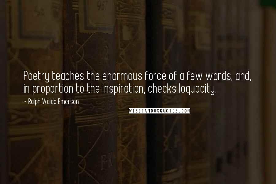 Ralph Waldo Emerson Quotes: Poetry teaches the enormous force of a few words, and, in proportion to the inspiration, checks loquacity.