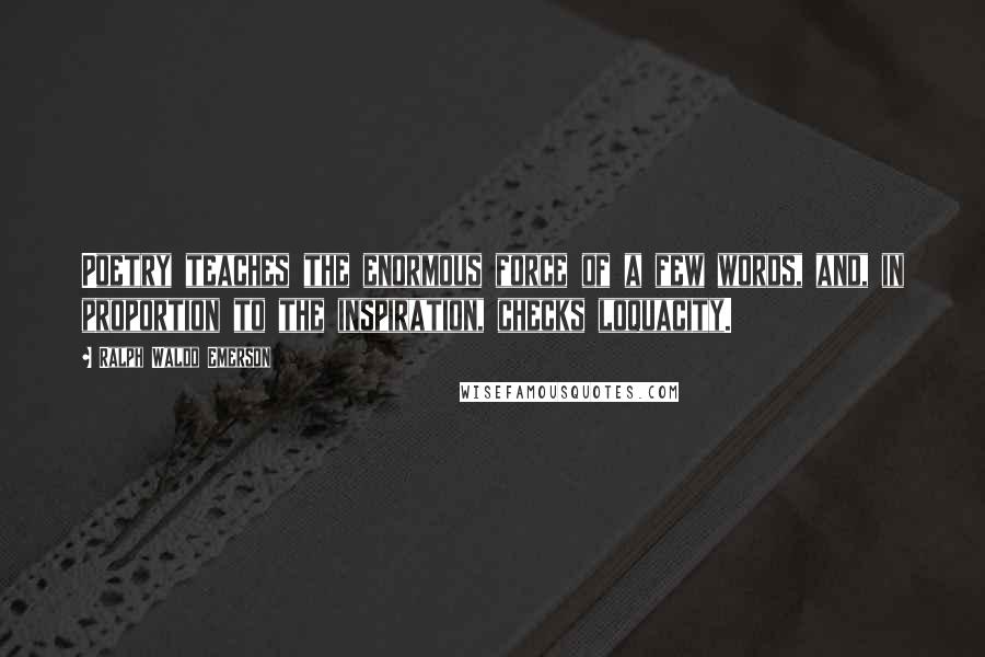 Ralph Waldo Emerson Quotes: Poetry teaches the enormous force of a few words, and, in proportion to the inspiration, checks loquacity.