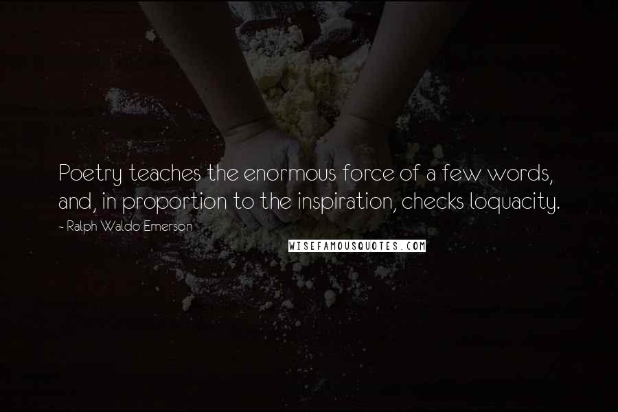 Ralph Waldo Emerson Quotes: Poetry teaches the enormous force of a few words, and, in proportion to the inspiration, checks loquacity.