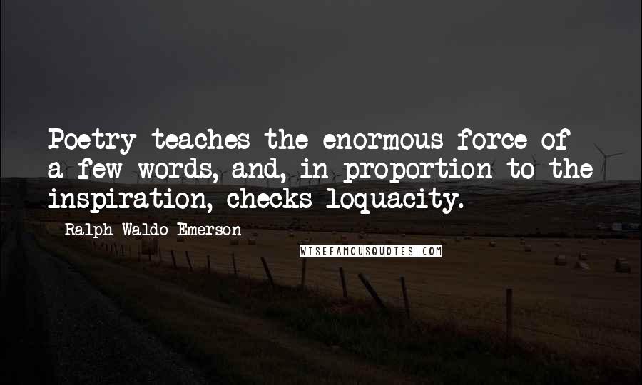 Ralph Waldo Emerson Quotes: Poetry teaches the enormous force of a few words, and, in proportion to the inspiration, checks loquacity.
