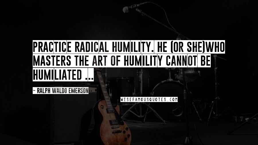 Ralph Waldo Emerson Quotes: Practice radical humility. He (or she)who masters the art of humility cannot be humiliated ...