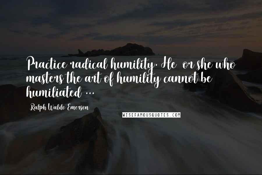 Ralph Waldo Emerson Quotes: Practice radical humility. He (or she)who masters the art of humility cannot be humiliated ...