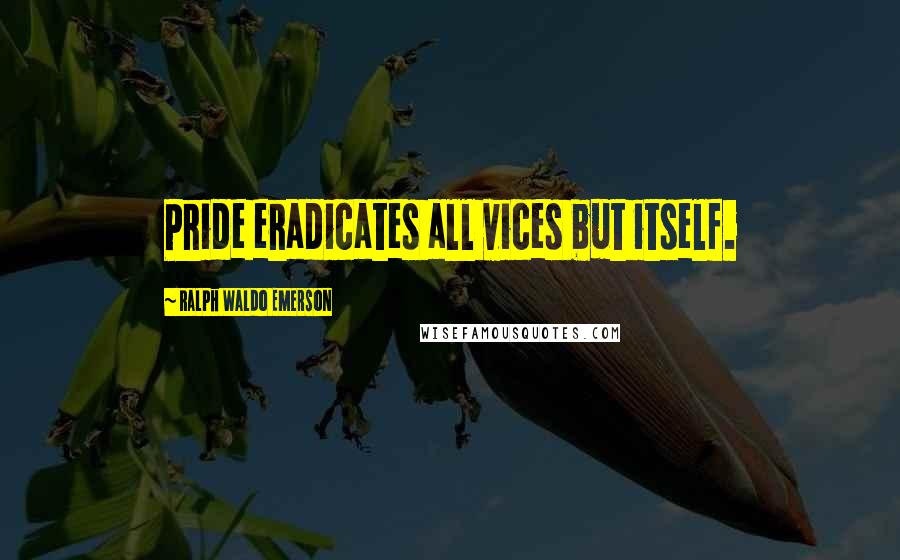 Ralph Waldo Emerson Quotes: Pride eradicates all vices but itself.