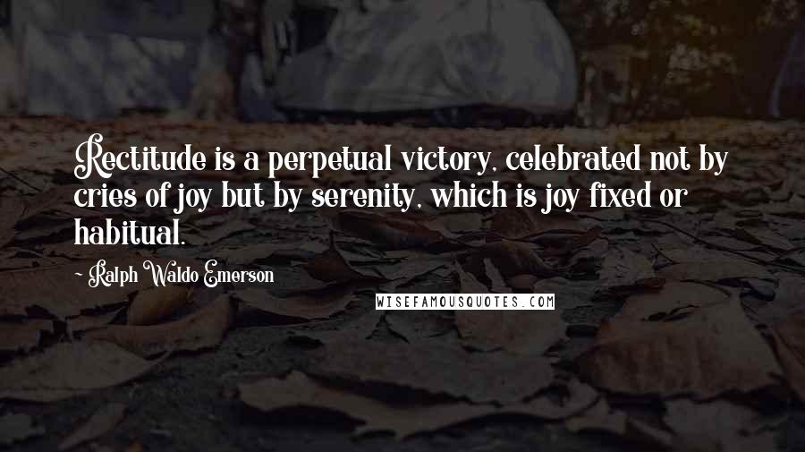 Ralph Waldo Emerson Quotes: Rectitude is a perpetual victory, celebrated not by cries of joy but by serenity, which is joy fixed or habitual.