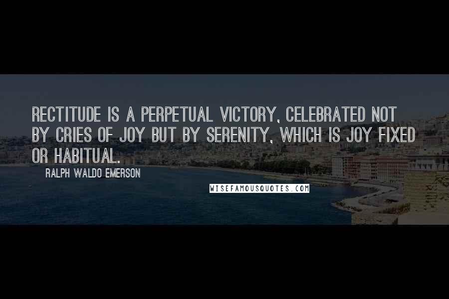 Ralph Waldo Emerson Quotes: Rectitude is a perpetual victory, celebrated not by cries of joy but by serenity, which is joy fixed or habitual.