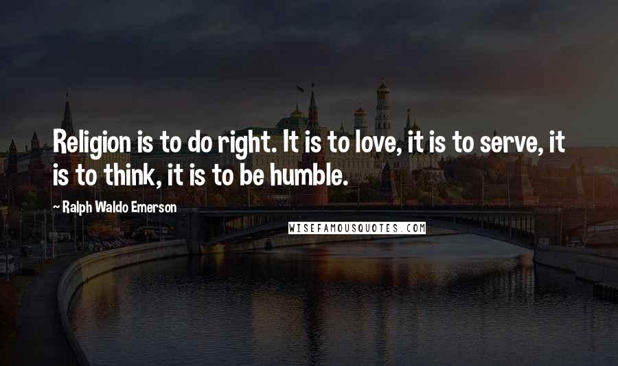 Ralph Waldo Emerson Quotes: Religion is to do right. It is to love, it is to serve, it is to think, it is to be humble.