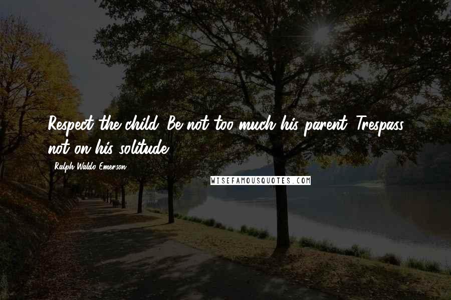 Ralph Waldo Emerson Quotes: Respect the child. Be not too much his parent. Trespass not on his solitude.