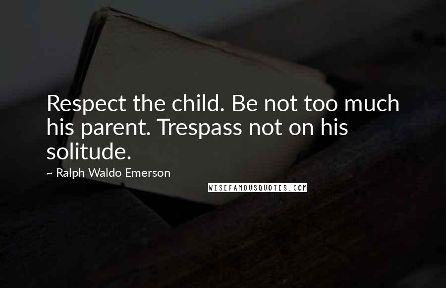 Ralph Waldo Emerson Quotes: Respect the child. Be not too much his parent. Trespass not on his solitude.