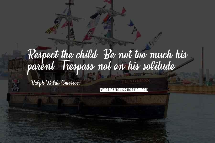 Ralph Waldo Emerson Quotes: Respect the child. Be not too much his parent. Trespass not on his solitude.