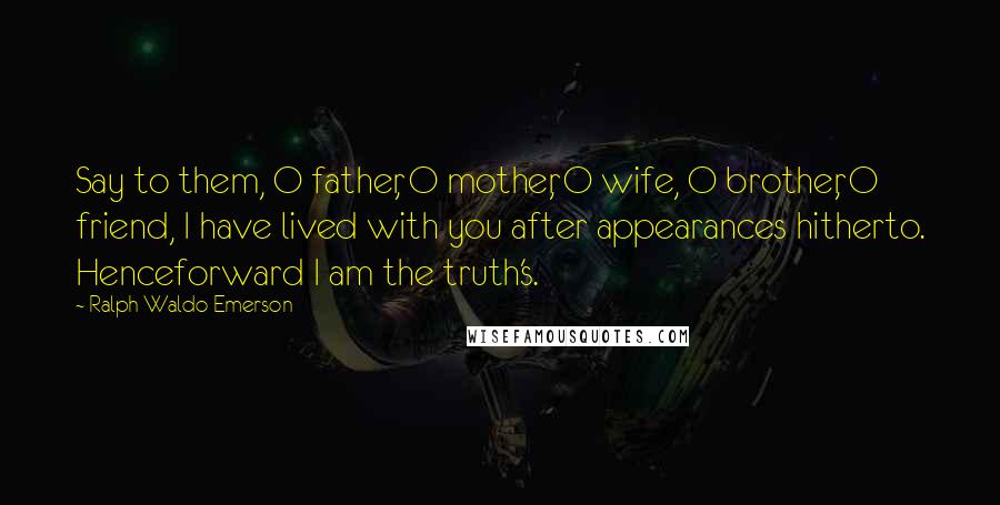 Ralph Waldo Emerson Quotes: Say to them, O father, O mother, O wife, O brother, O friend, I have lived with you after appearances hitherto. Henceforward I am the truth's.