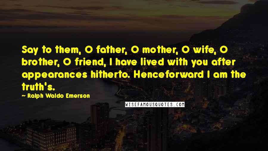 Ralph Waldo Emerson Quotes: Say to them, O father, O mother, O wife, O brother, O friend, I have lived with you after appearances hitherto. Henceforward I am the truth's.