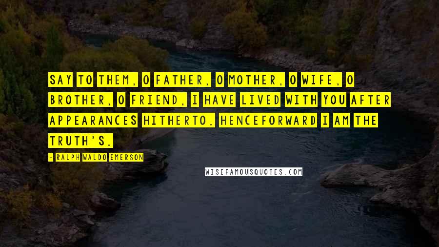 Ralph Waldo Emerson Quotes: Say to them, O father, O mother, O wife, O brother, O friend, I have lived with you after appearances hitherto. Henceforward I am the truth's.