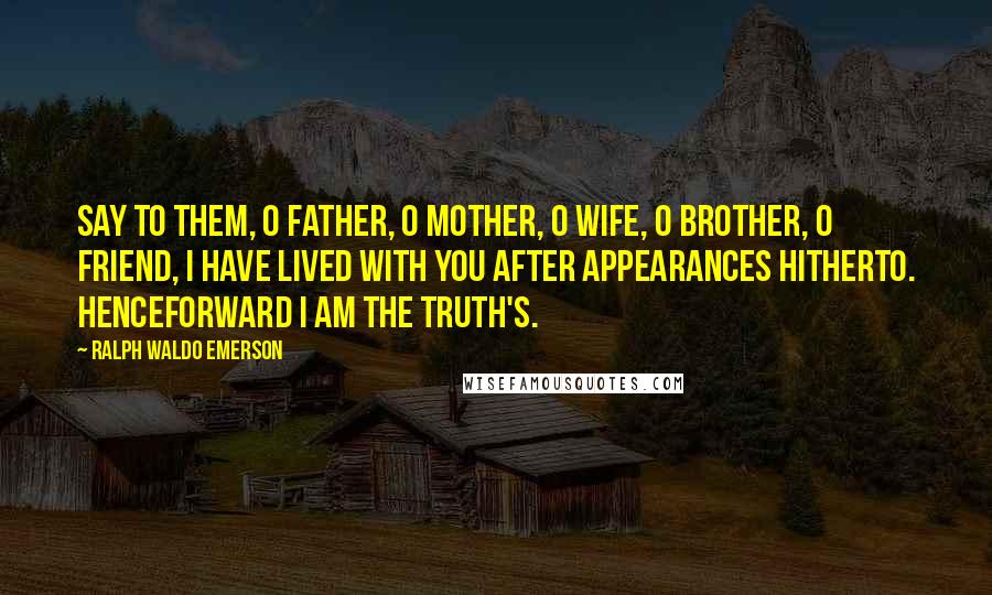 Ralph Waldo Emerson Quotes: Say to them, O father, O mother, O wife, O brother, O friend, I have lived with you after appearances hitherto. Henceforward I am the truth's.