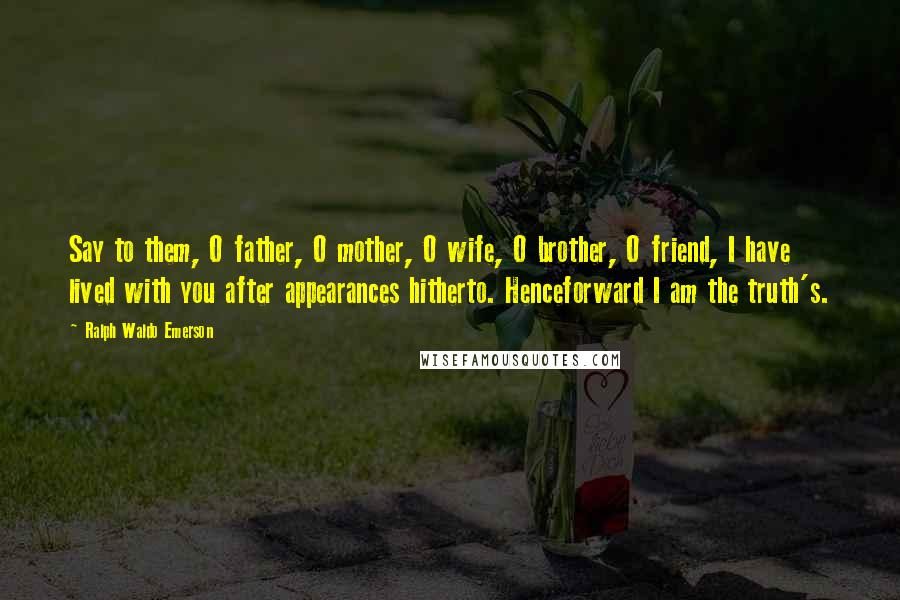 Ralph Waldo Emerson Quotes: Say to them, O father, O mother, O wife, O brother, O friend, I have lived with you after appearances hitherto. Henceforward I am the truth's.