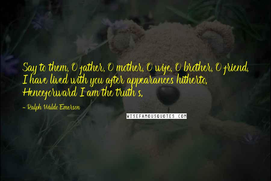 Ralph Waldo Emerson Quotes: Say to them, O father, O mother, O wife, O brother, O friend, I have lived with you after appearances hitherto. Henceforward I am the truth's.