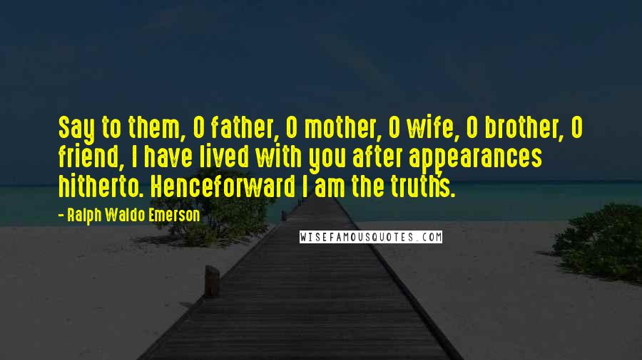 Ralph Waldo Emerson Quotes: Say to them, O father, O mother, O wife, O brother, O friend, I have lived with you after appearances hitherto. Henceforward I am the truth's.