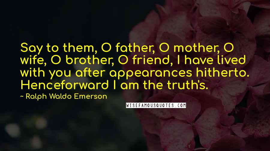Ralph Waldo Emerson Quotes: Say to them, O father, O mother, O wife, O brother, O friend, I have lived with you after appearances hitherto. Henceforward I am the truth's.