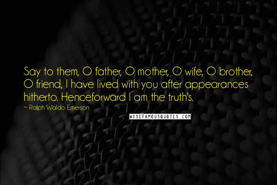 Ralph Waldo Emerson Quotes: Say to them, O father, O mother, O wife, O brother, O friend, I have lived with you after appearances hitherto. Henceforward I am the truth's.