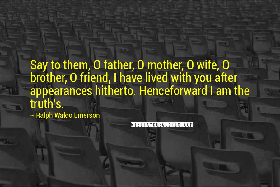 Ralph Waldo Emerson Quotes: Say to them, O father, O mother, O wife, O brother, O friend, I have lived with you after appearances hitherto. Henceforward I am the truth's.