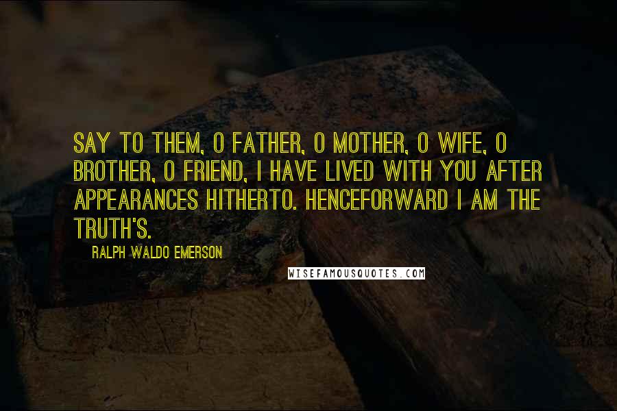 Ralph Waldo Emerson Quotes: Say to them, O father, O mother, O wife, O brother, O friend, I have lived with you after appearances hitherto. Henceforward I am the truth's.