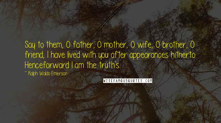 Ralph Waldo Emerson Quotes: Say to them, O father, O mother, O wife, O brother, O friend, I have lived with you after appearances hitherto. Henceforward I am the truth's.