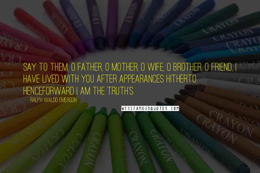 Ralph Waldo Emerson Quotes: Say to them, O father, O mother, O wife, O brother, O friend, I have lived with you after appearances hitherto. Henceforward I am the truth's.
