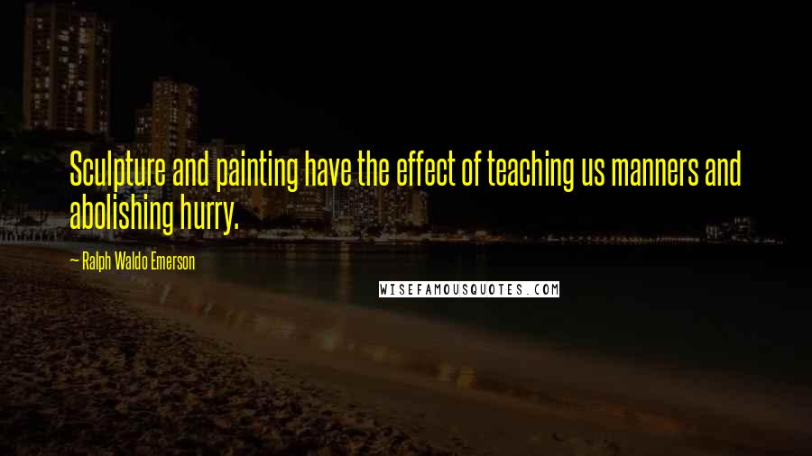Ralph Waldo Emerson Quotes: Sculpture and painting have the effect of teaching us manners and abolishing hurry.