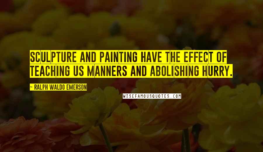 Ralph Waldo Emerson Quotes: Sculpture and painting have the effect of teaching us manners and abolishing hurry.