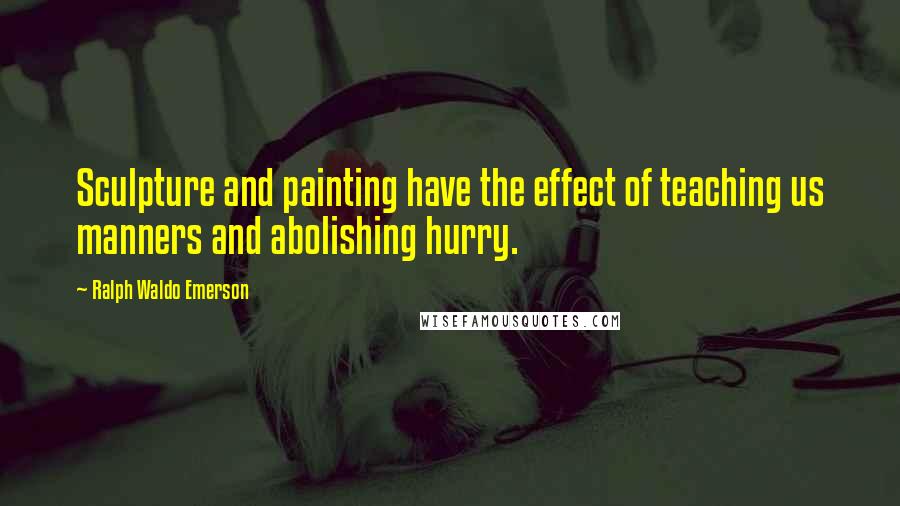 Ralph Waldo Emerson Quotes: Sculpture and painting have the effect of teaching us manners and abolishing hurry.