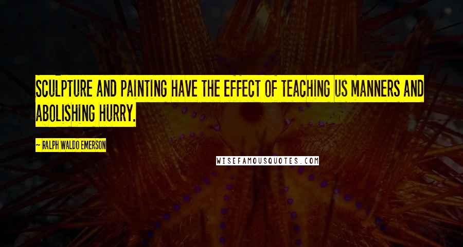 Ralph Waldo Emerson Quotes: Sculpture and painting have the effect of teaching us manners and abolishing hurry.
