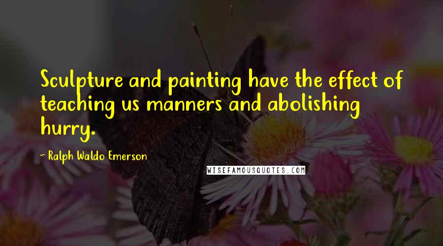 Ralph Waldo Emerson Quotes: Sculpture and painting have the effect of teaching us manners and abolishing hurry.