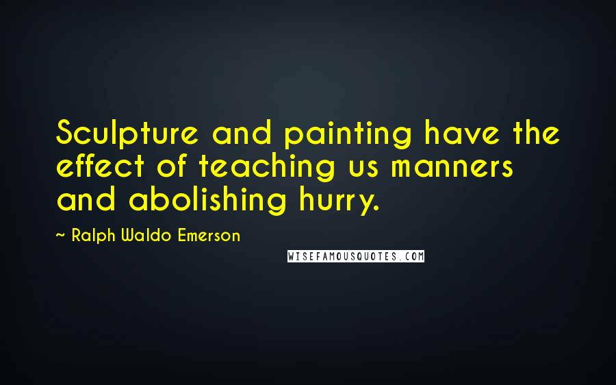 Ralph Waldo Emerson Quotes: Sculpture and painting have the effect of teaching us manners and abolishing hurry.