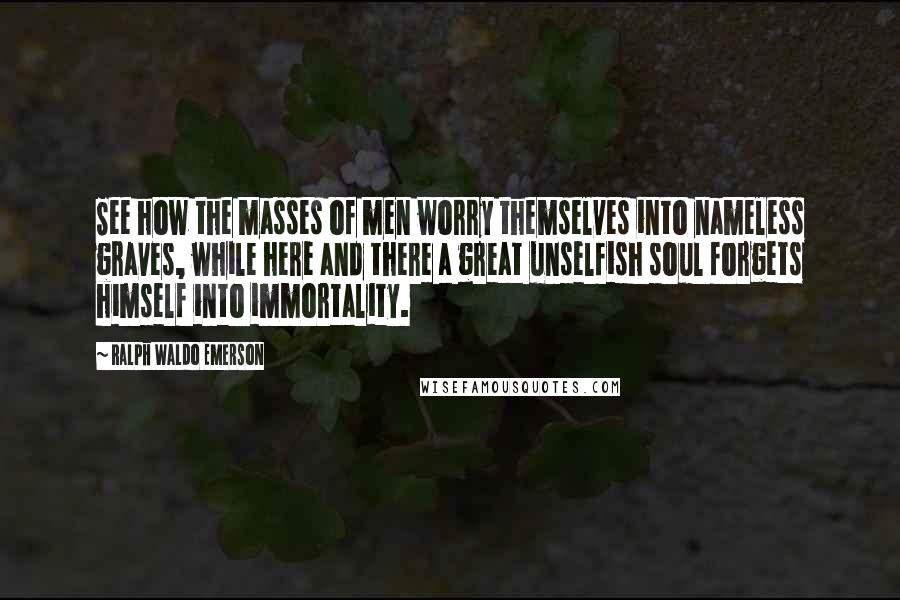 Ralph Waldo Emerson Quotes: See how the masses of men worry themselves into nameless graves, while here and there a great unselfish soul forgets himself into immortality.