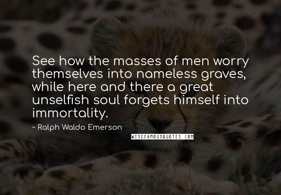 Ralph Waldo Emerson Quotes: See how the masses of men worry themselves into nameless graves, while here and there a great unselfish soul forgets himself into immortality.