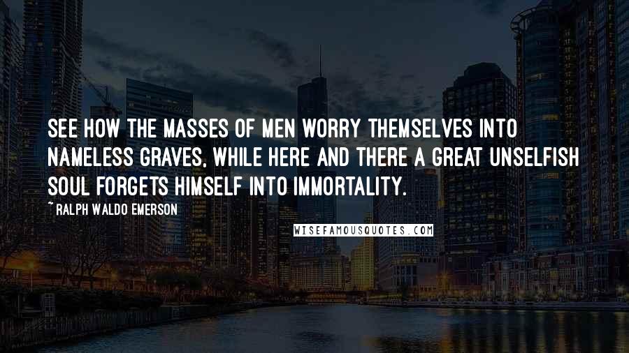 Ralph Waldo Emerson Quotes: See how the masses of men worry themselves into nameless graves, while here and there a great unselfish soul forgets himself into immortality.