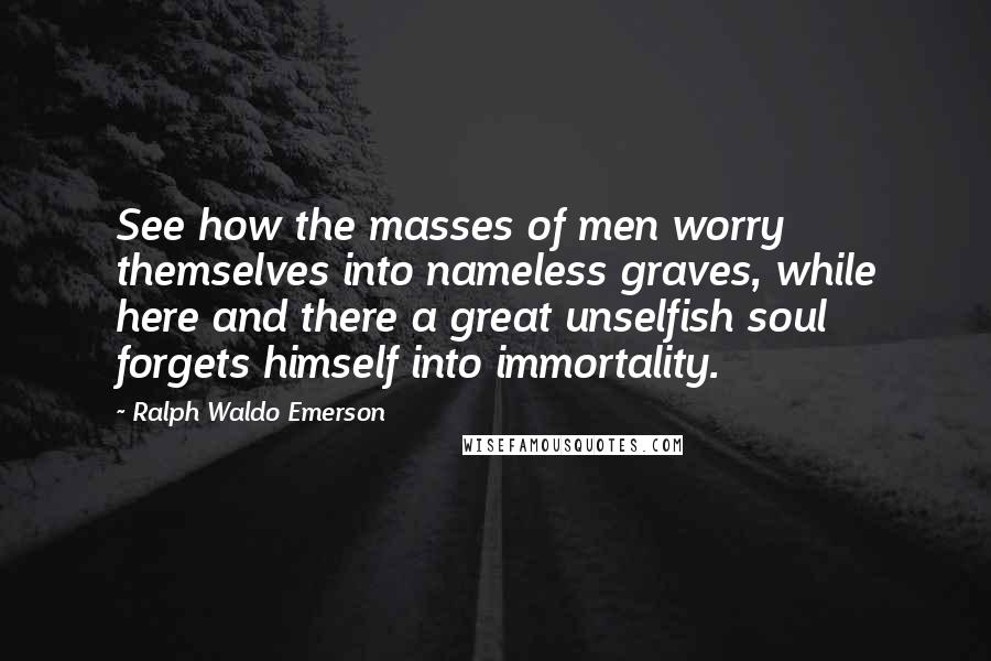 Ralph Waldo Emerson Quotes: See how the masses of men worry themselves into nameless graves, while here and there a great unselfish soul forgets himself into immortality.