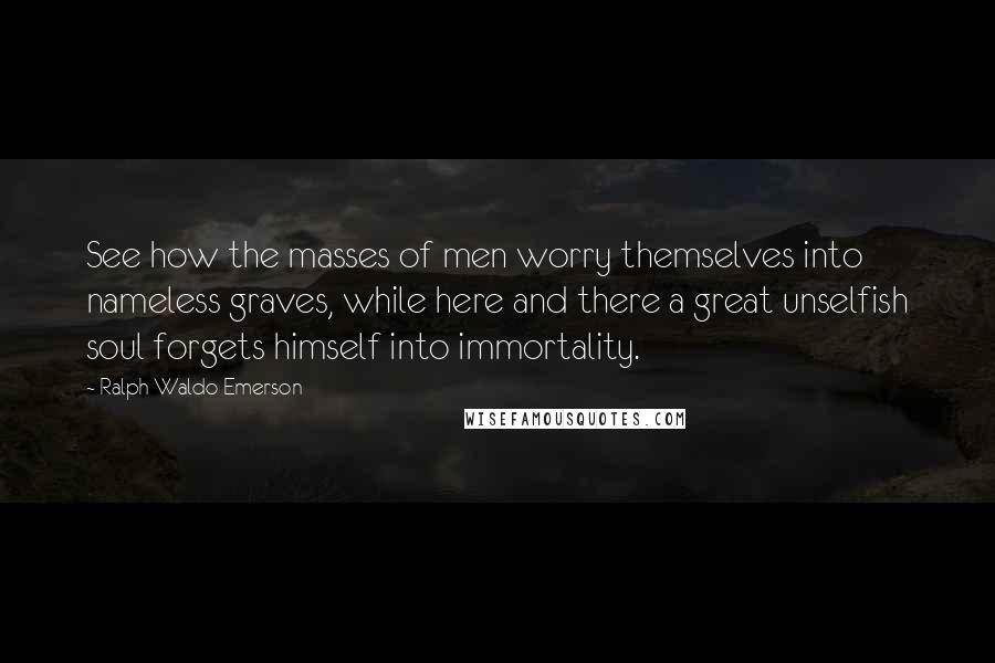 Ralph Waldo Emerson Quotes: See how the masses of men worry themselves into nameless graves, while here and there a great unselfish soul forgets himself into immortality.
