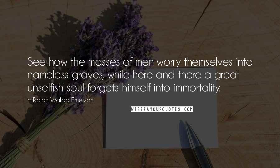 Ralph Waldo Emerson Quotes: See how the masses of men worry themselves into nameless graves, while here and there a great unselfish soul forgets himself into immortality.