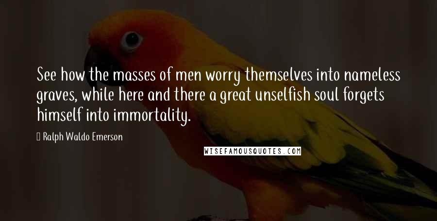 Ralph Waldo Emerson Quotes: See how the masses of men worry themselves into nameless graves, while here and there a great unselfish soul forgets himself into immortality.