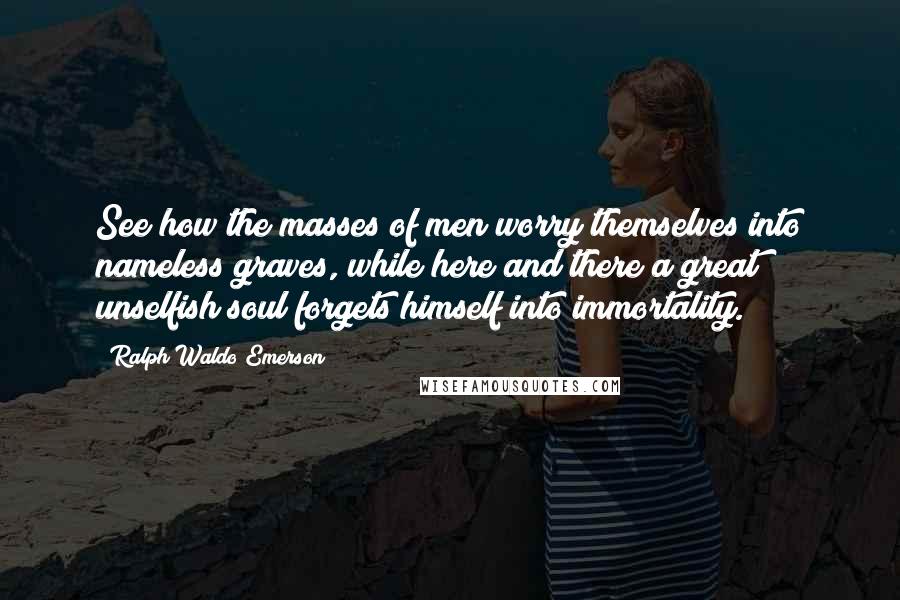 Ralph Waldo Emerson Quotes: See how the masses of men worry themselves into nameless graves, while here and there a great unselfish soul forgets himself into immortality.