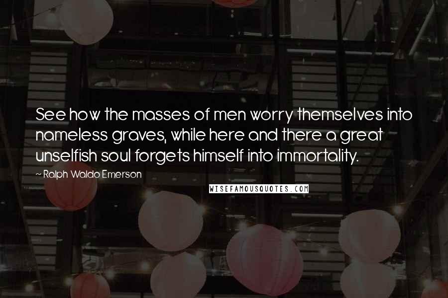 Ralph Waldo Emerson Quotes: See how the masses of men worry themselves into nameless graves, while here and there a great unselfish soul forgets himself into immortality.