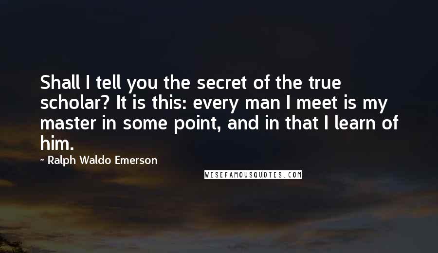 Ralph Waldo Emerson Quotes: Shall I tell you the secret of the true scholar? It is this: every man I meet is my master in some point, and in that I learn of him.