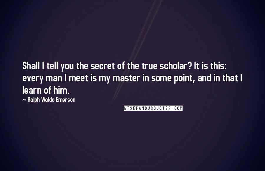 Ralph Waldo Emerson Quotes: Shall I tell you the secret of the true scholar? It is this: every man I meet is my master in some point, and in that I learn of him.