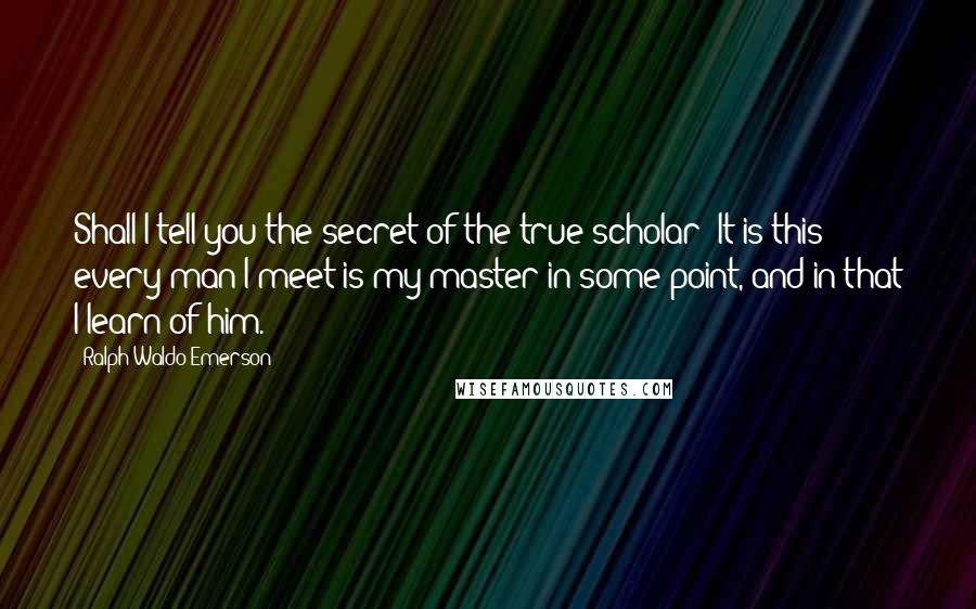 Ralph Waldo Emerson Quotes: Shall I tell you the secret of the true scholar? It is this: every man I meet is my master in some point, and in that I learn of him.