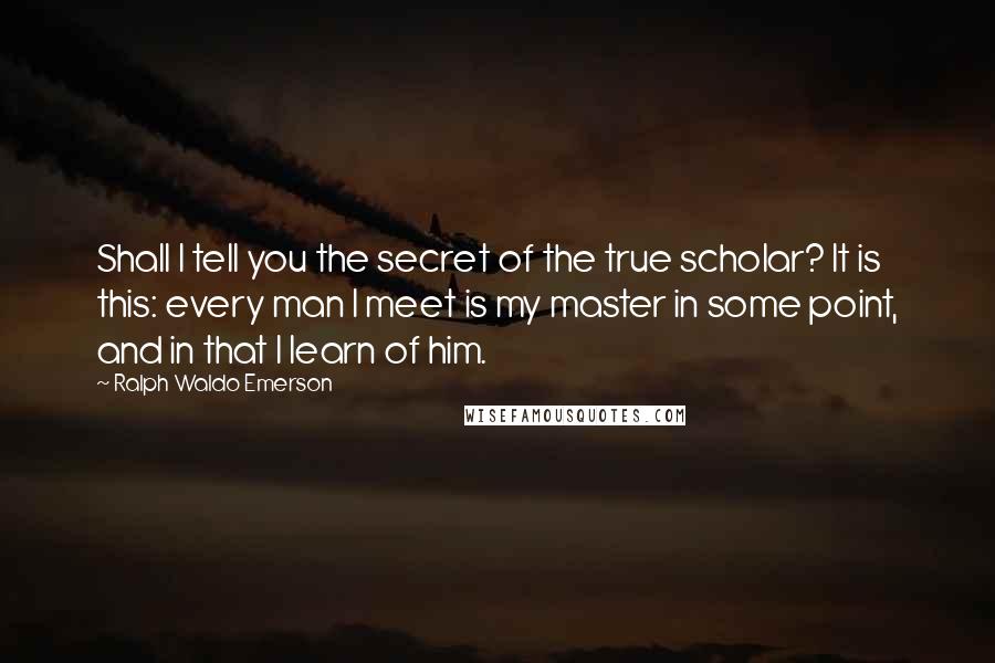 Ralph Waldo Emerson Quotes: Shall I tell you the secret of the true scholar? It is this: every man I meet is my master in some point, and in that I learn of him.